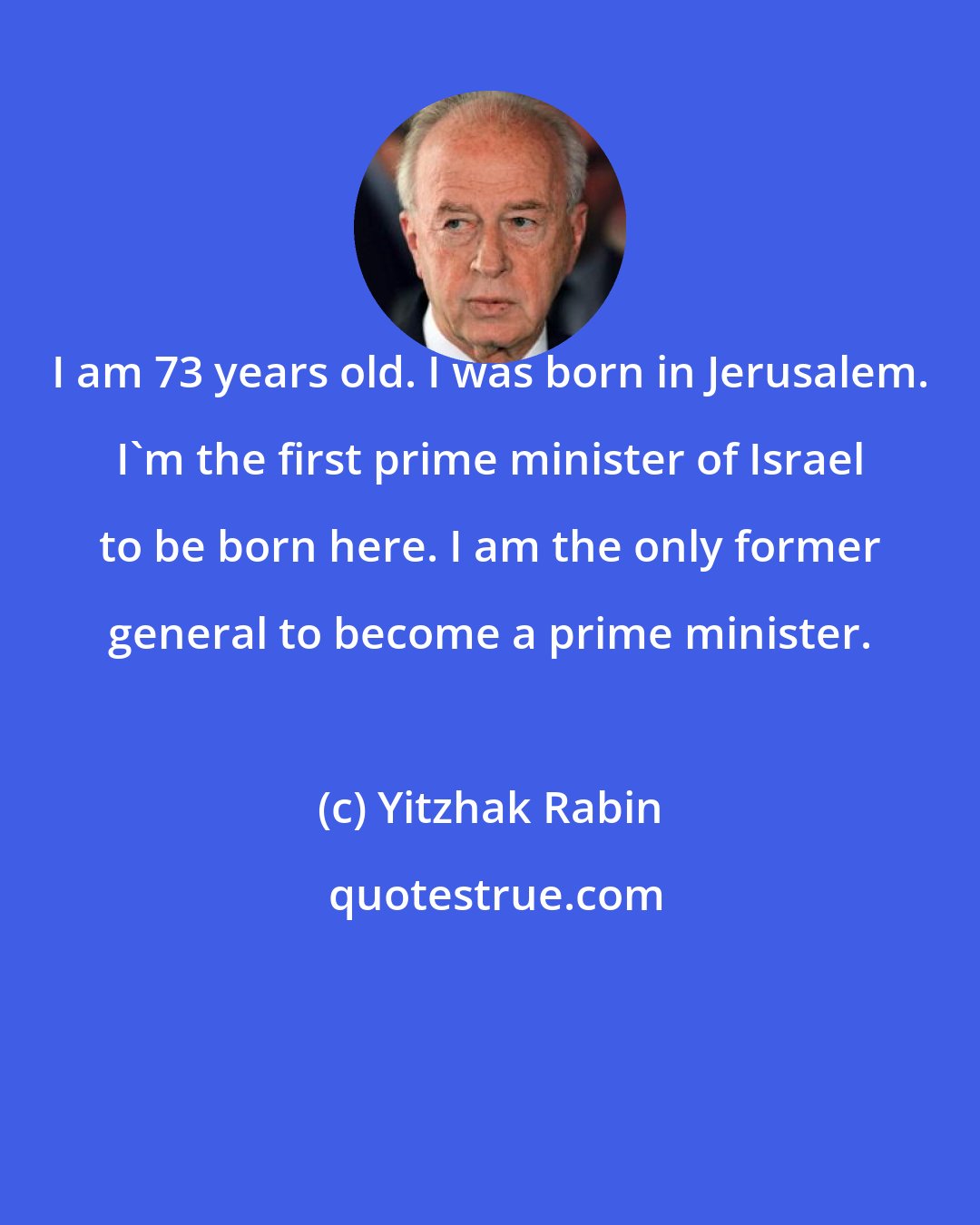 Yitzhak Rabin: I am 73 years old. I was born in Jerusalem. I'm the first prime minister of Israel to be born here. I am the only former general to become a prime minister.