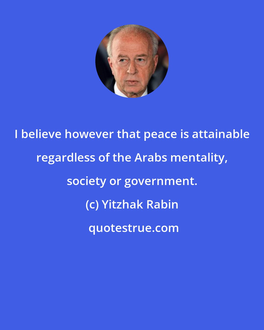 Yitzhak Rabin: I believe however that peace is attainable regardless of the Arabs mentality, society or government.