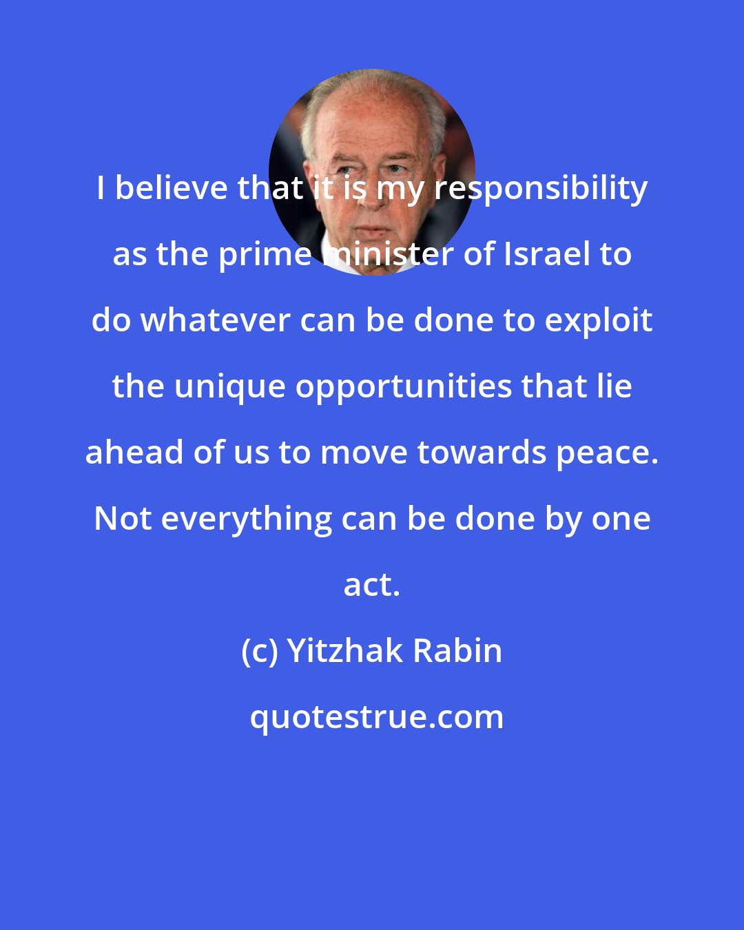 Yitzhak Rabin: I believe that it is my responsibility as the prime minister of Israel to do whatever can be done to exploit the unique opportunities that lie ahead of us to move towards peace. Not everything can be done by one act.