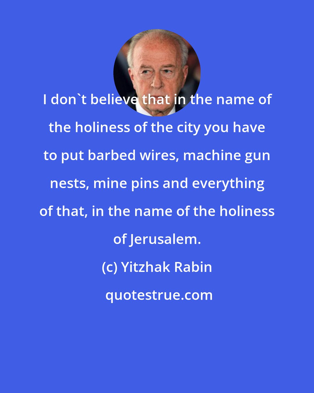 Yitzhak Rabin: I don't believe that in the name of the holiness of the city you have to put barbed wires, machine gun nests, mine pins and everything of that, in the name of the holiness of Jerusalem.