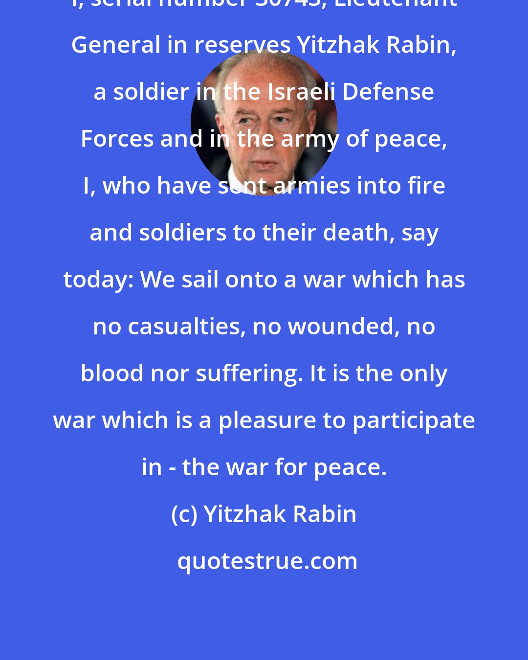 Yitzhak Rabin: I, serial number 30743, Lieutenant General in reserves Yitzhak Rabin, a soldier in the Israeli Defense Forces and in the army of peace, I, who have sent armies into fire and soldiers to their death, say today: We sail onto a war which has no casualties, no wounded, no blood nor suffering. It is the only war which is a pleasure to participate in - the war for peace.