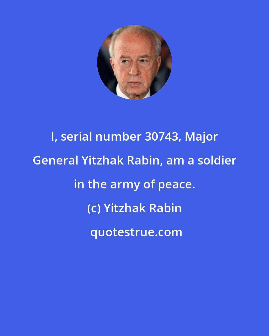 Yitzhak Rabin: I, serial number 30743, Major General Yitzhak Rabin, am a soldier in the army of peace.