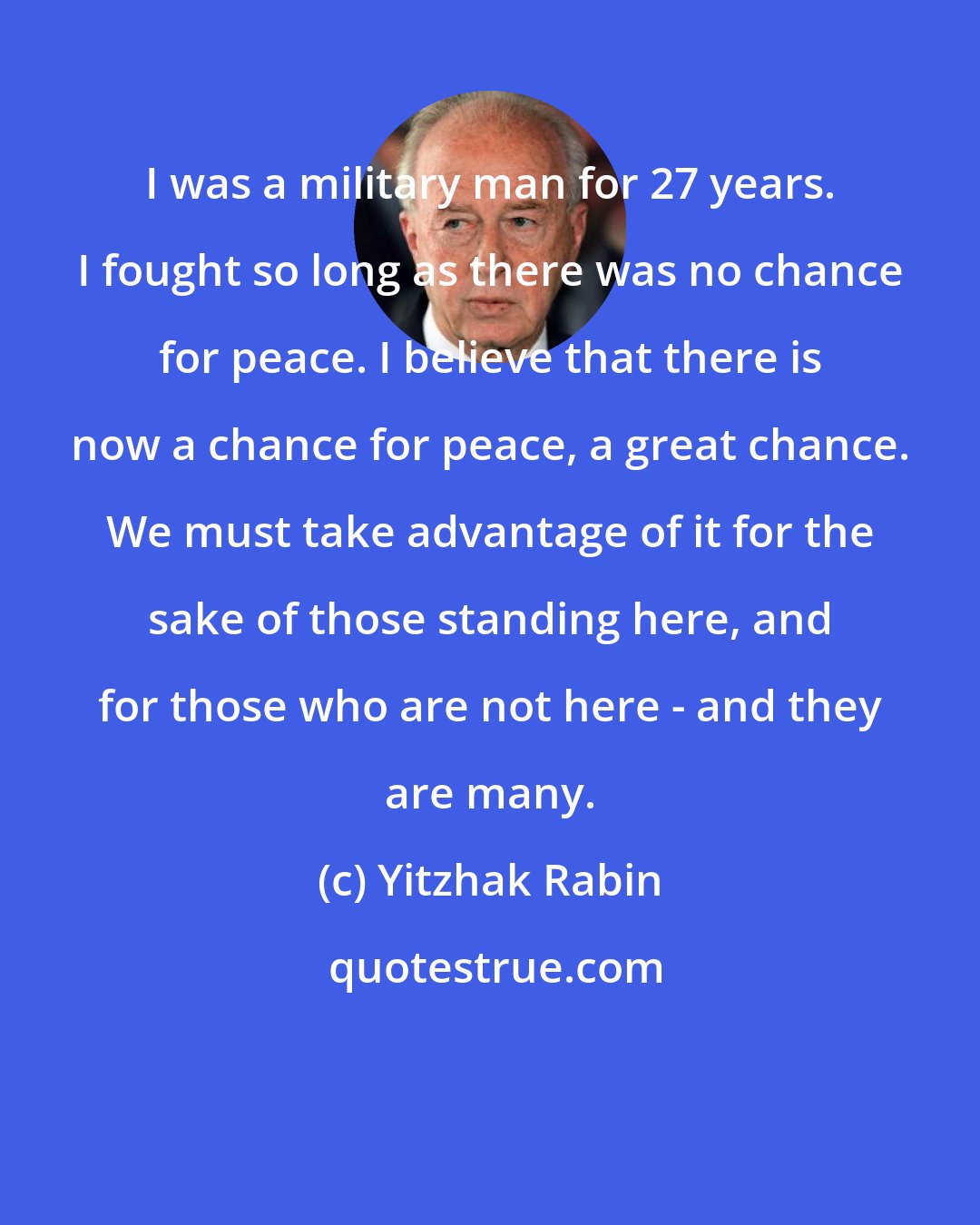 Yitzhak Rabin: I was a military man for 27 years. I fought so long as there was no chance for peace. I believe that there is now a chance for peace, a great chance. We must take advantage of it for the sake of those standing here, and for those who are not here - and they are many.