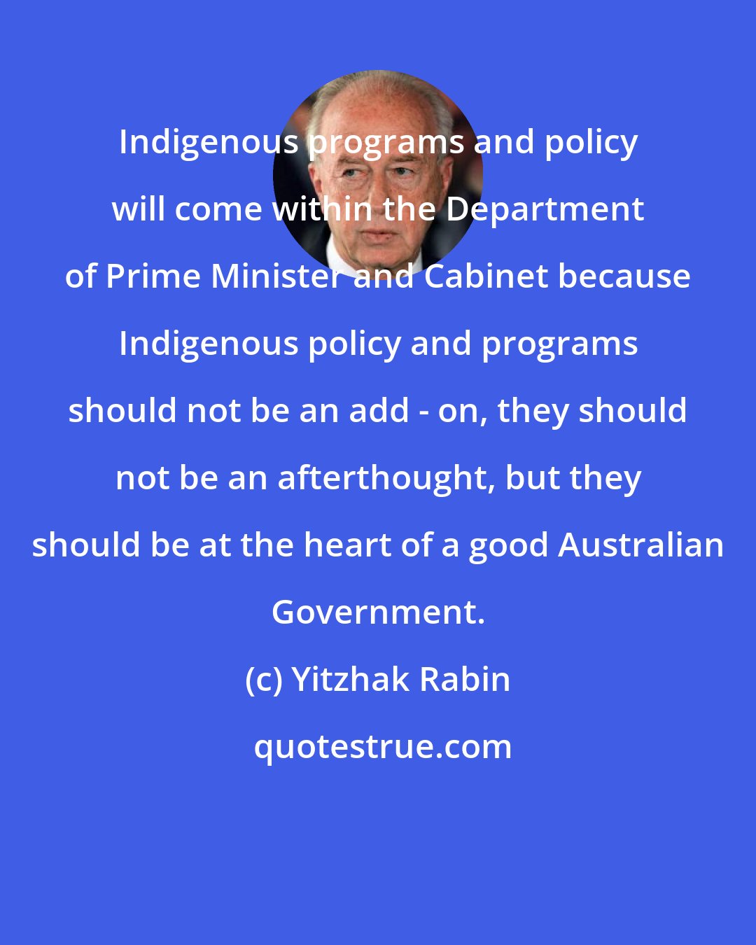 Yitzhak Rabin: Indigenous programs and policy will come within the Department of Prime Minister and Cabinet because Indigenous policy and programs should not be an add - on, they should not be an afterthought, but they should be at the heart of a good Australian Government.