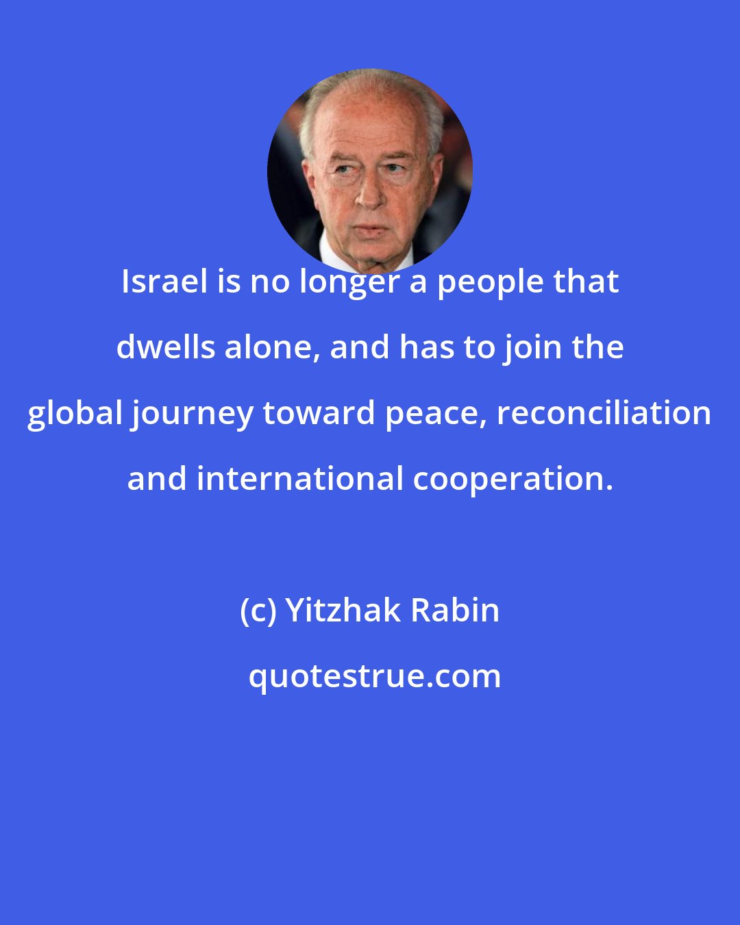 Yitzhak Rabin: Israel is no longer a people that dwells alone, and has to join the global journey toward peace, reconciliation and international cooperation.