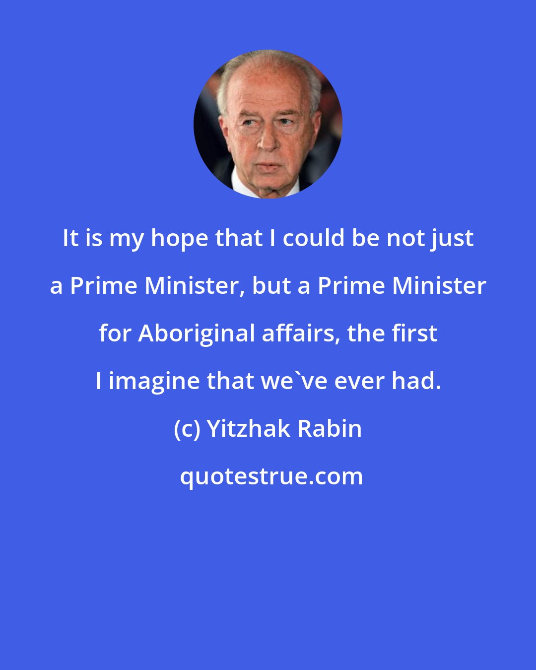 Yitzhak Rabin: It is my hope that I could be not just a Prime Minister, but a Prime Minister for Aboriginal affairs, the first I imagine that we've ever had.