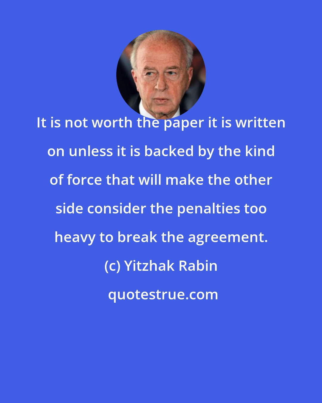 Yitzhak Rabin: It is not worth the paper it is written on unless it is backed by the kind of force that will make the other side consider the penalties too heavy to break the agreement.