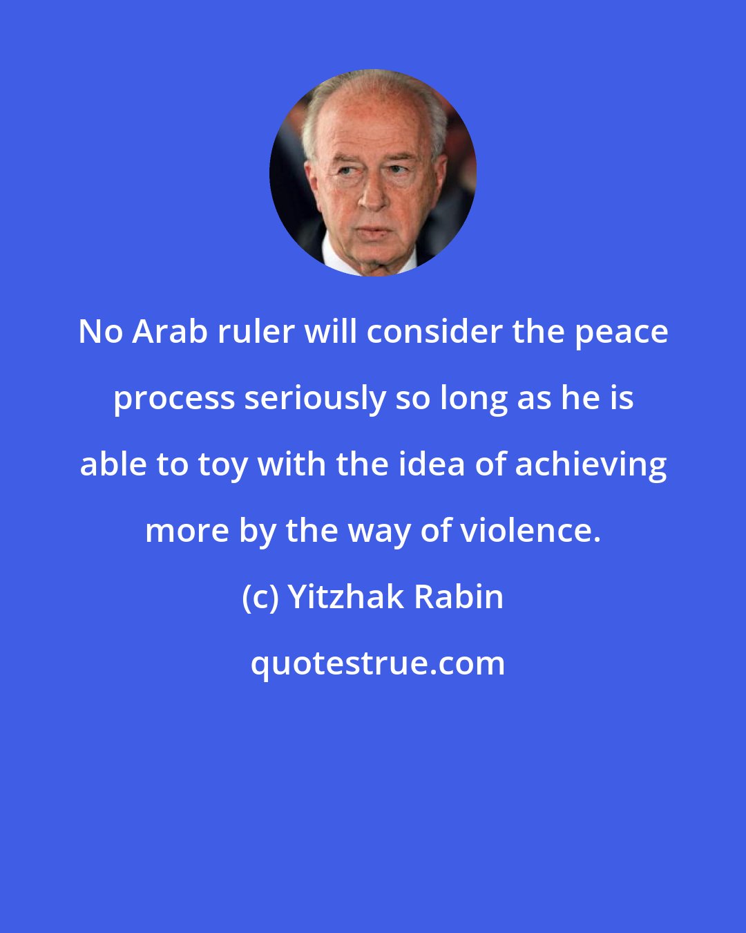 Yitzhak Rabin: No Arab ruler will consider the peace process seriously so long as he is able to toy with the idea of achieving more by the way of violence.