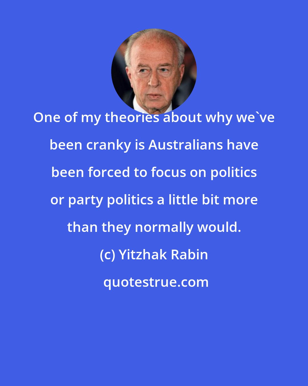 Yitzhak Rabin: One of my theories about why we've been cranky is Australians have been forced to focus on politics or party politics a little bit more than they normally would.