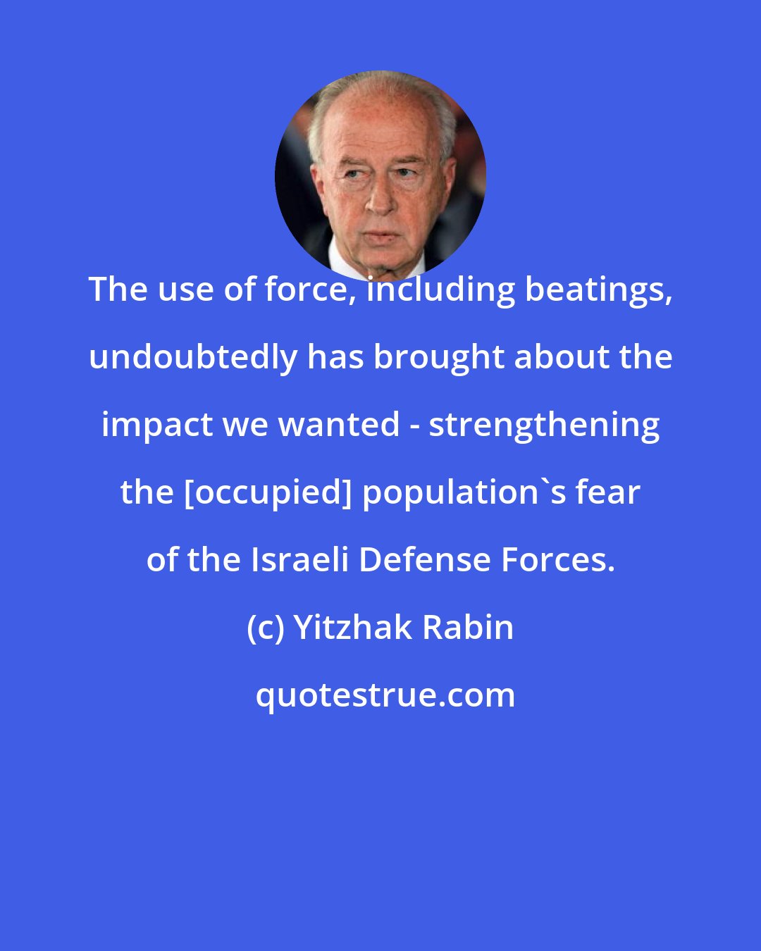 Yitzhak Rabin: The use of force, including beatings, undoubtedly has brought about the impact we wanted - strengthening the [occupied] population's fear of the Israeli Defense Forces.