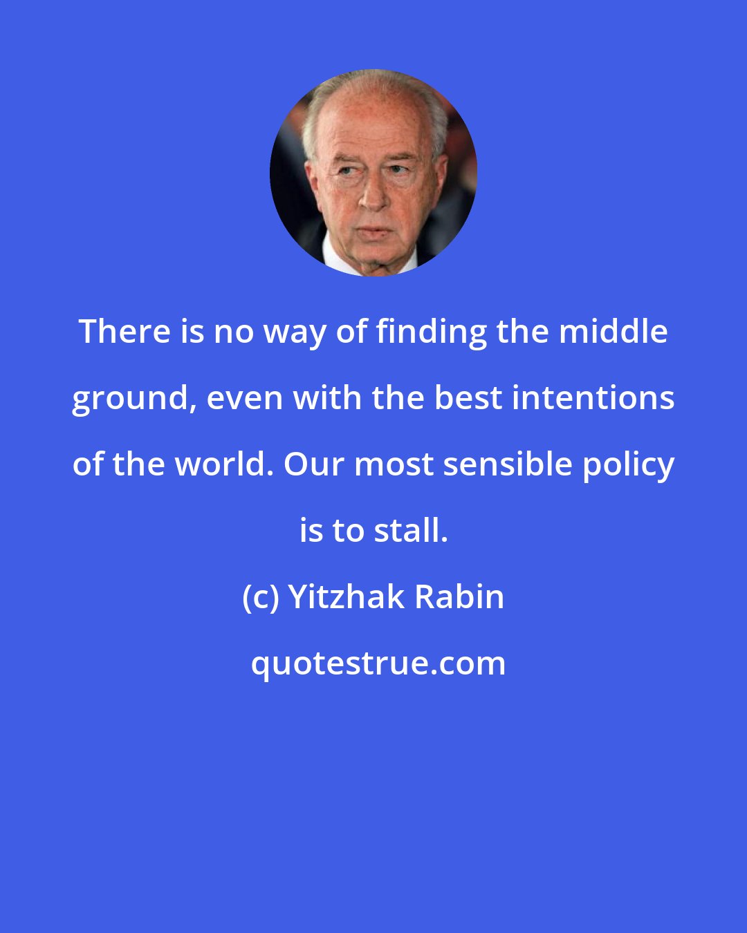 Yitzhak Rabin: There is no way of finding the middle ground, even with the best intentions of the world. Our most sensible policy is to stall.