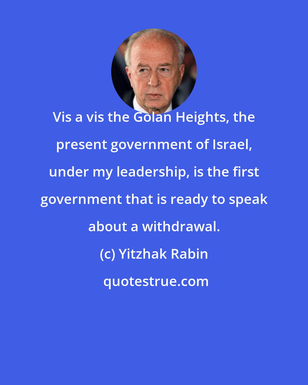 Yitzhak Rabin: Vis a vis the Golan Heights, the present government of Israel, under my leadership, is the first government that is ready to speak about a withdrawal.