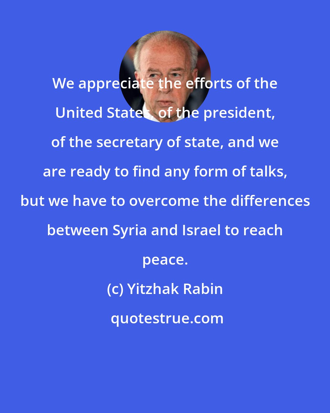 Yitzhak Rabin: We appreciate the efforts of the United States, of the president, of the secretary of state, and we are ready to find any form of talks, but we have to overcome the differences between Syria and Israel to reach peace.