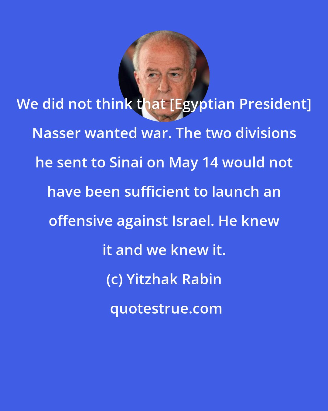 Yitzhak Rabin: We did not think that [Egyptian President] Nasser wanted war. The two divisions he sent to Sinai on May 14 would not have been sufficient to launch an offensive against Israel. He knew it and we knew it.