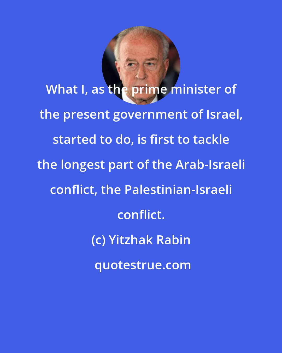 Yitzhak Rabin: What I, as the prime minister of the present government of Israel, started to do, is first to tackle the longest part of the Arab-Israeli conflict, the Palestinian-Israeli conflict.