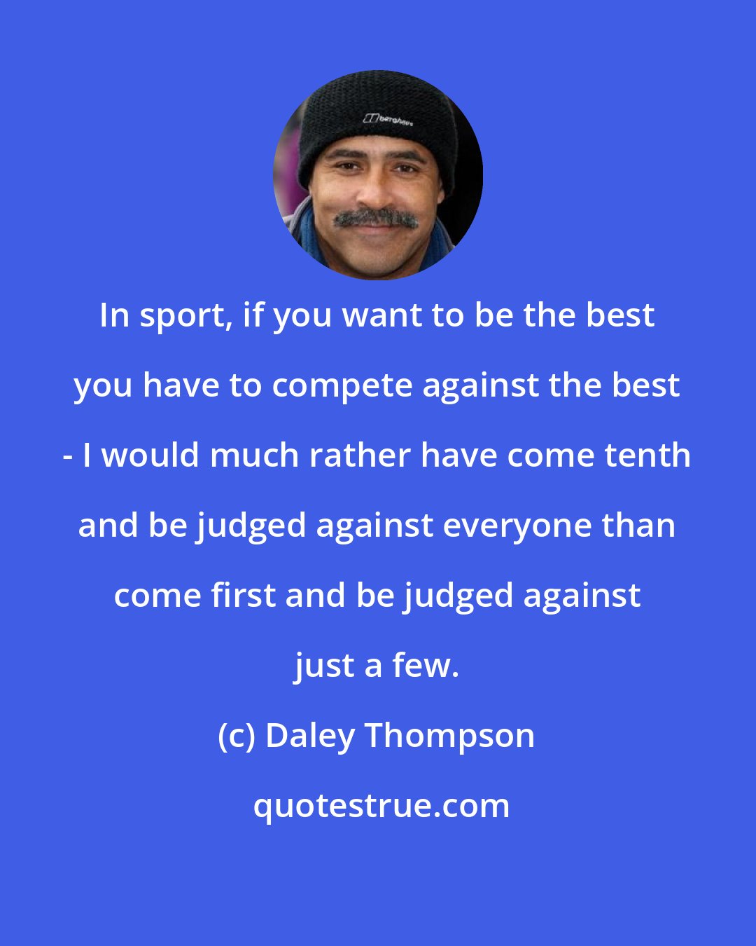 Daley Thompson: In sport, if you want to be the best you have to compete against the best - I would much rather have come tenth and be judged against everyone than come first and be judged against just a few.