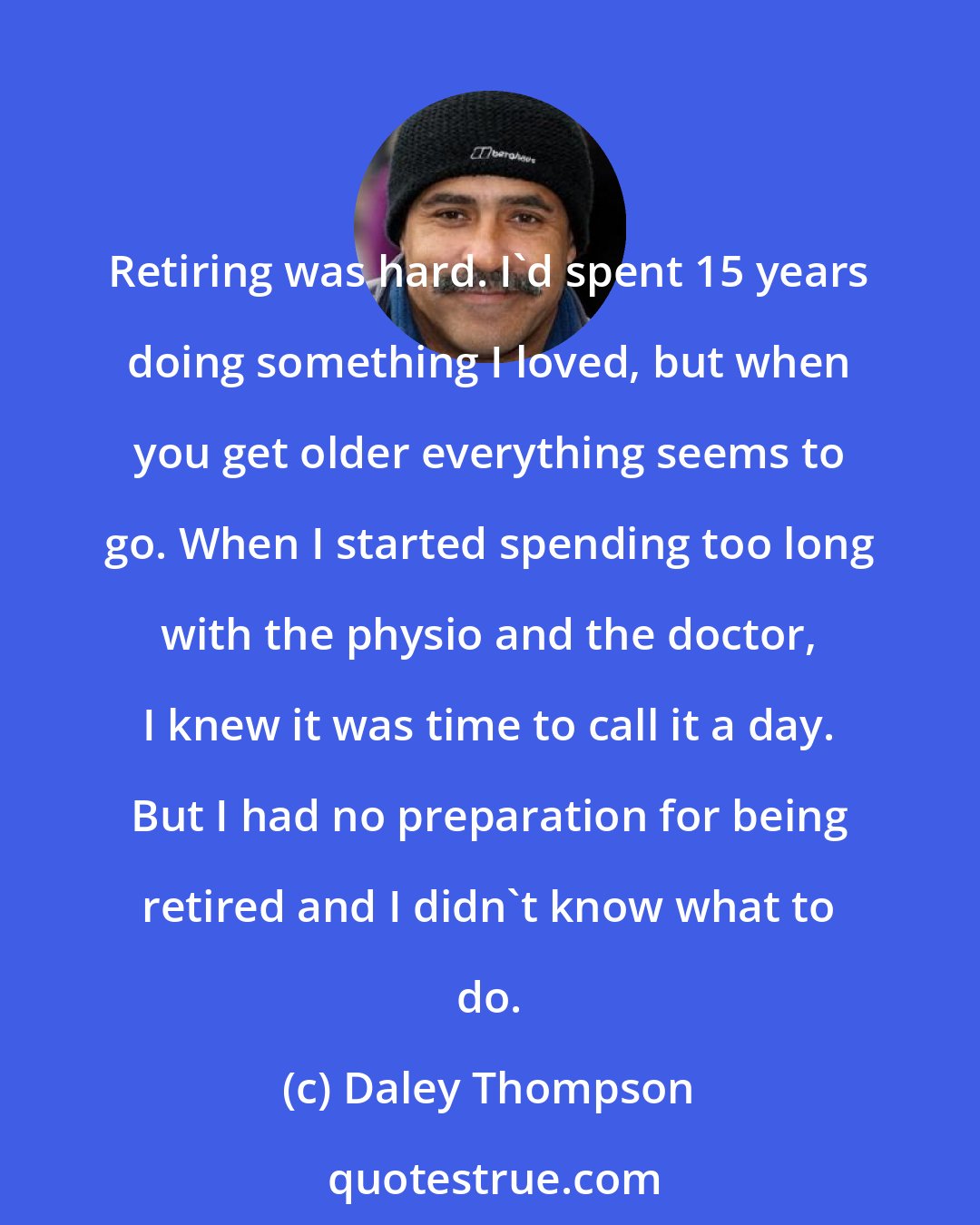 Daley Thompson: Retiring was hard. I'd spent 15 years doing something I loved, but when you get older everything seems to go. When I started spending too long with the physio and the doctor, I knew it was time to call it a day. But I had no preparation for being retired and I didn't know what to do.