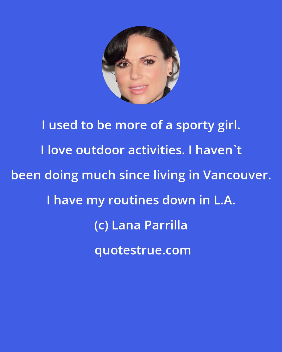 Lana Parrilla: I used to be more of a sporty girl. I love outdoor activities. I haven't been doing much since living in Vancouver. I have my routines down in L.A.
