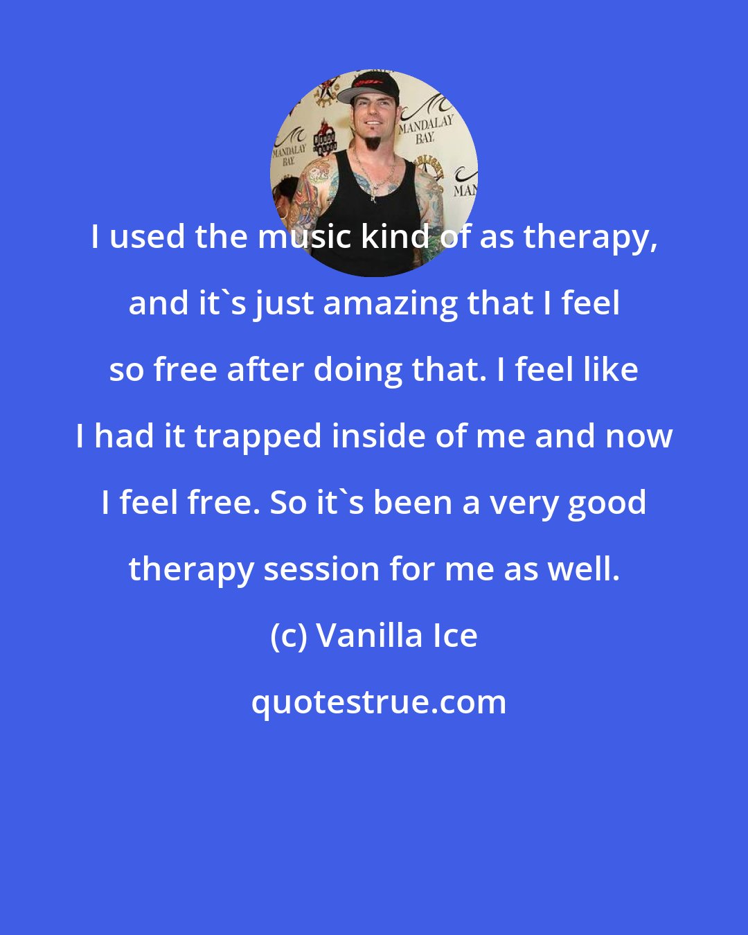 Vanilla Ice: I used the music kind of as therapy, and it's just amazing that I feel so free after doing that. I feel like I had it trapped inside of me and now I feel free. So it's been a very good therapy session for me as well.