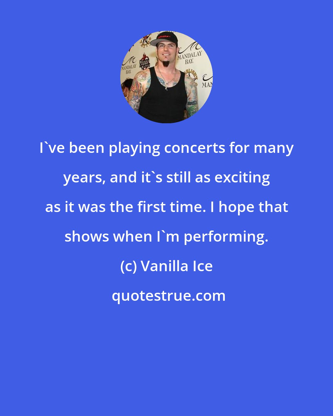 Vanilla Ice: I've been playing concerts for many years, and it's still as exciting as it was the first time. I hope that shows when I'm performing.