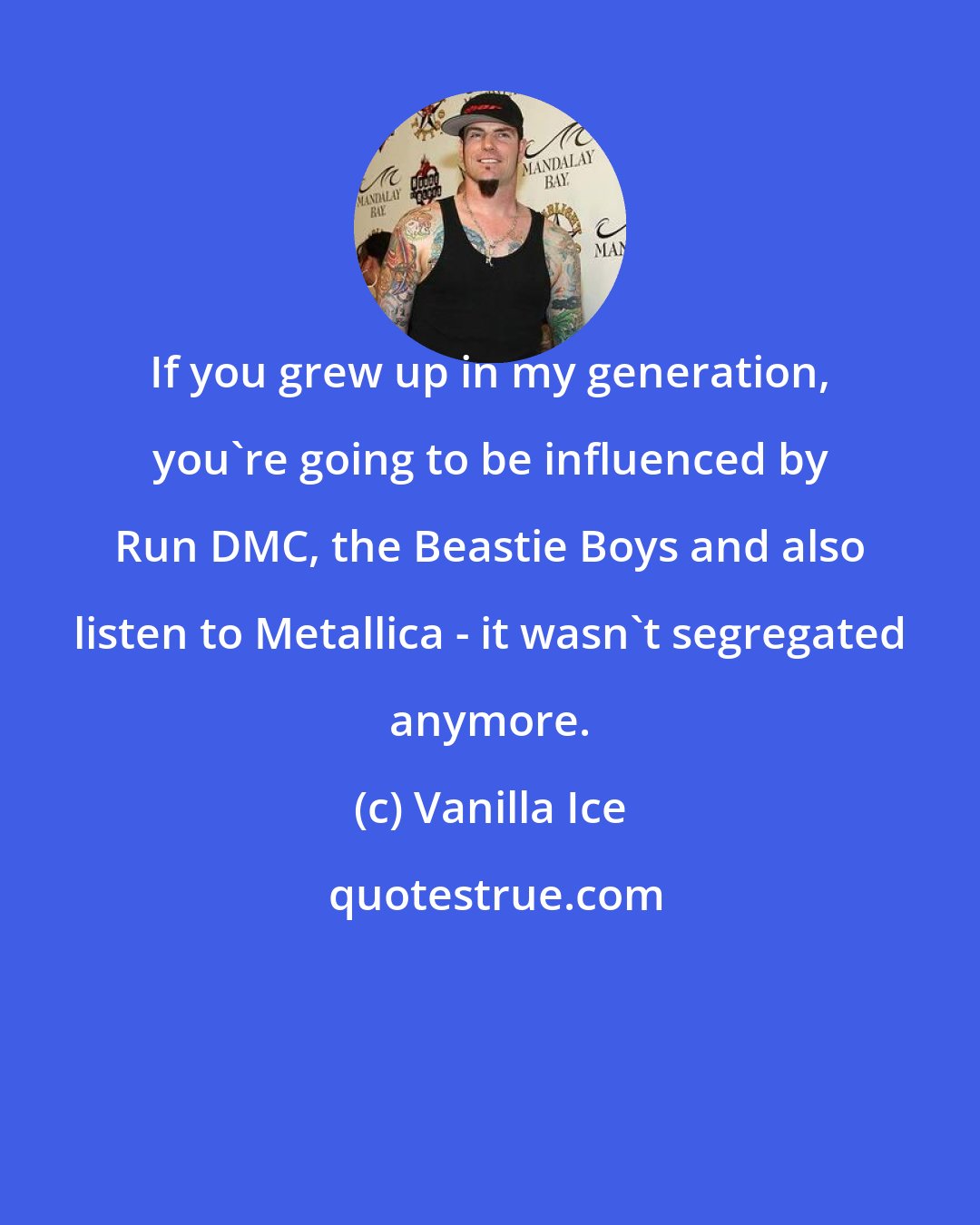 Vanilla Ice: If you grew up in my generation, you're going to be influenced by Run DMC, the Beastie Boys and also listen to Metallica - it wasn't segregated anymore.