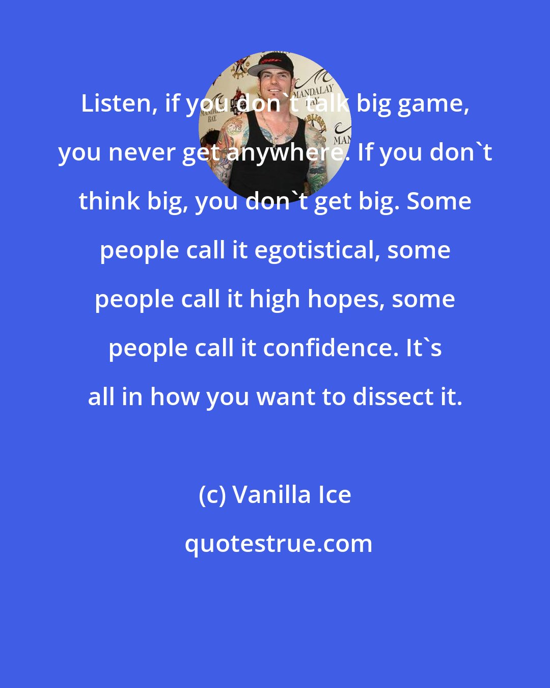 Vanilla Ice: Listen, if you don't talk big game, you never get anywhere. If you don't think big, you don't get big. Some people call it egotistical, some people call it high hopes, some people call it confidence. It's all in how you want to dissect it.