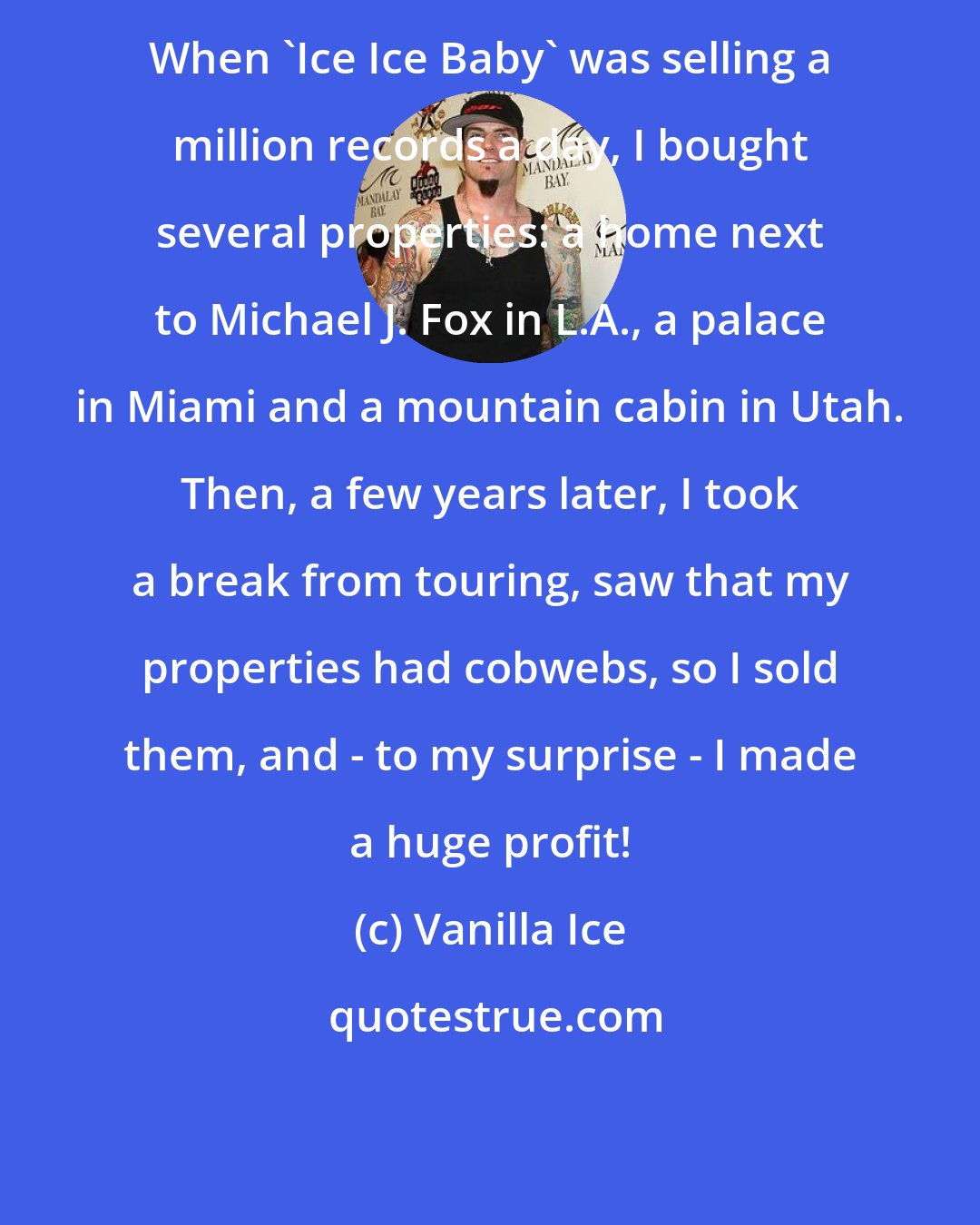 Vanilla Ice: When 'Ice Ice Baby' was selling a million records a day, I bought several properties: a home next to Michael J. Fox in L.A., a palace in Miami and a mountain cabin in Utah. Then, a few years later, I took a break from touring, saw that my properties had cobwebs, so I sold them, and - to my surprise - I made a huge profit!