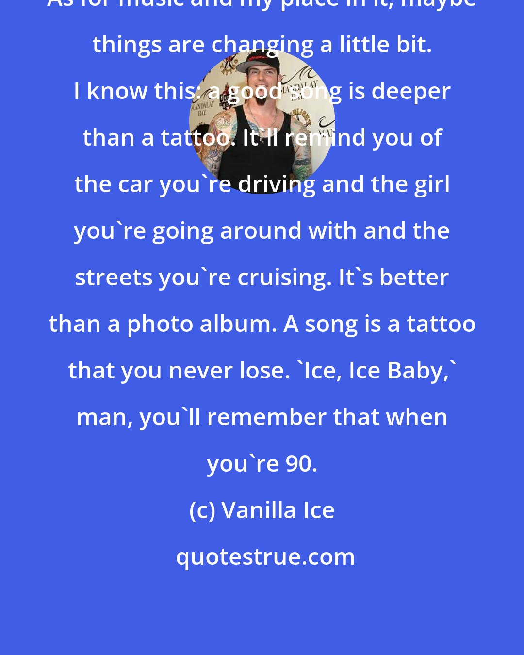 Vanilla Ice: As for music and my place in it, maybe things are changing a little bit. I know this: a good song is deeper than a tattoo. It'll remind you of the car you're driving and the girl you're going around with and the streets you're cruising. It's better than a photo album. A song is a tattoo that you never lose. 'Ice, Ice Baby,' man, you'll remember that when you're 90.