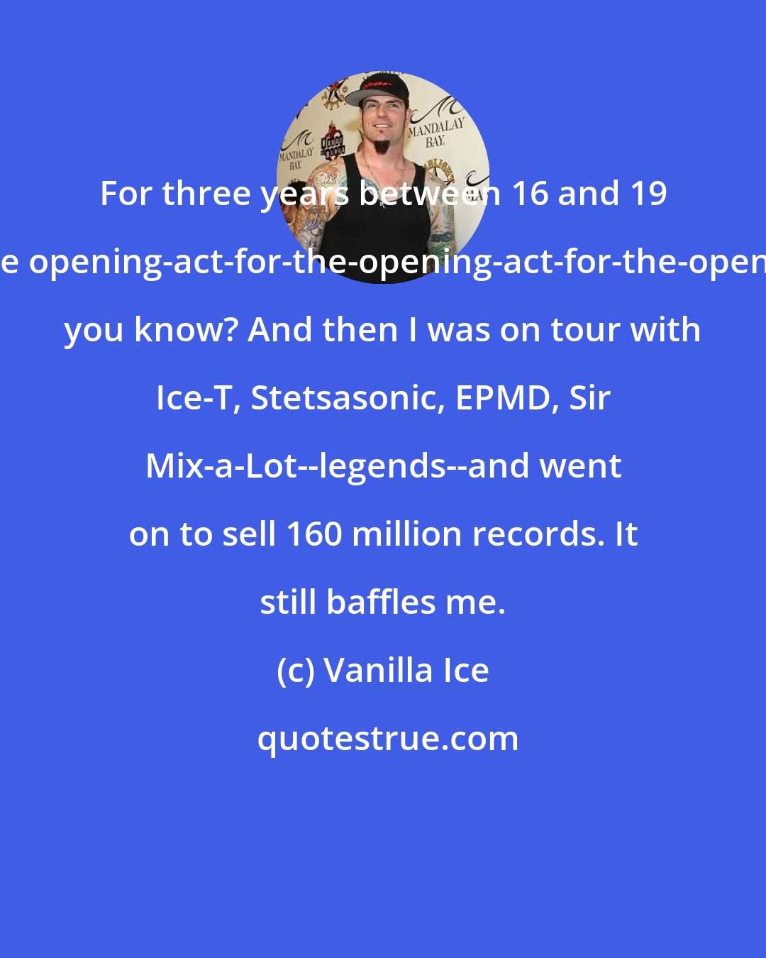 Vanilla Ice: For three years between 16 and 19 I was the opening-act-for-the-opening-act-for-the-opening-act, you know? And then I was on tour with Ice-T, Stetsasonic, EPMD, Sir Mix-a-Lot--legends--and went on to sell 160 million records. It still baffles me.