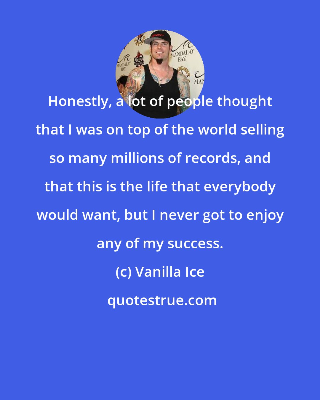 Vanilla Ice: Honestly, a lot of people thought that I was on top of the world selling so many millions of records, and that this is the life that everybody would want, but I never got to enjoy any of my success.