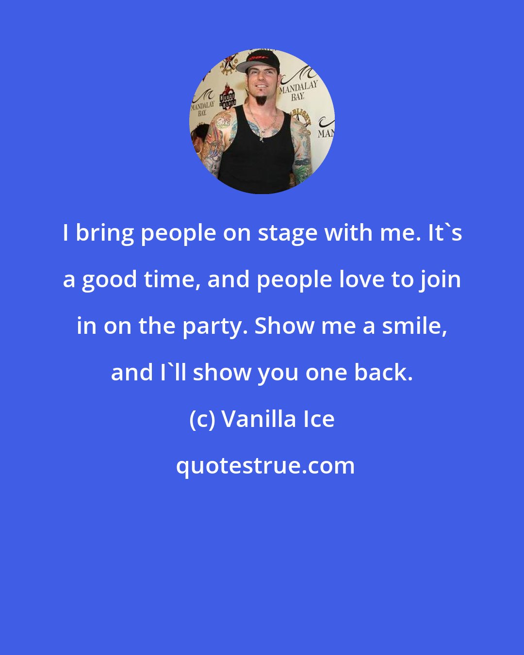 Vanilla Ice: I bring people on stage with me. It's a good time, and people love to join in on the party. Show me a smile, and I'll show you one back.