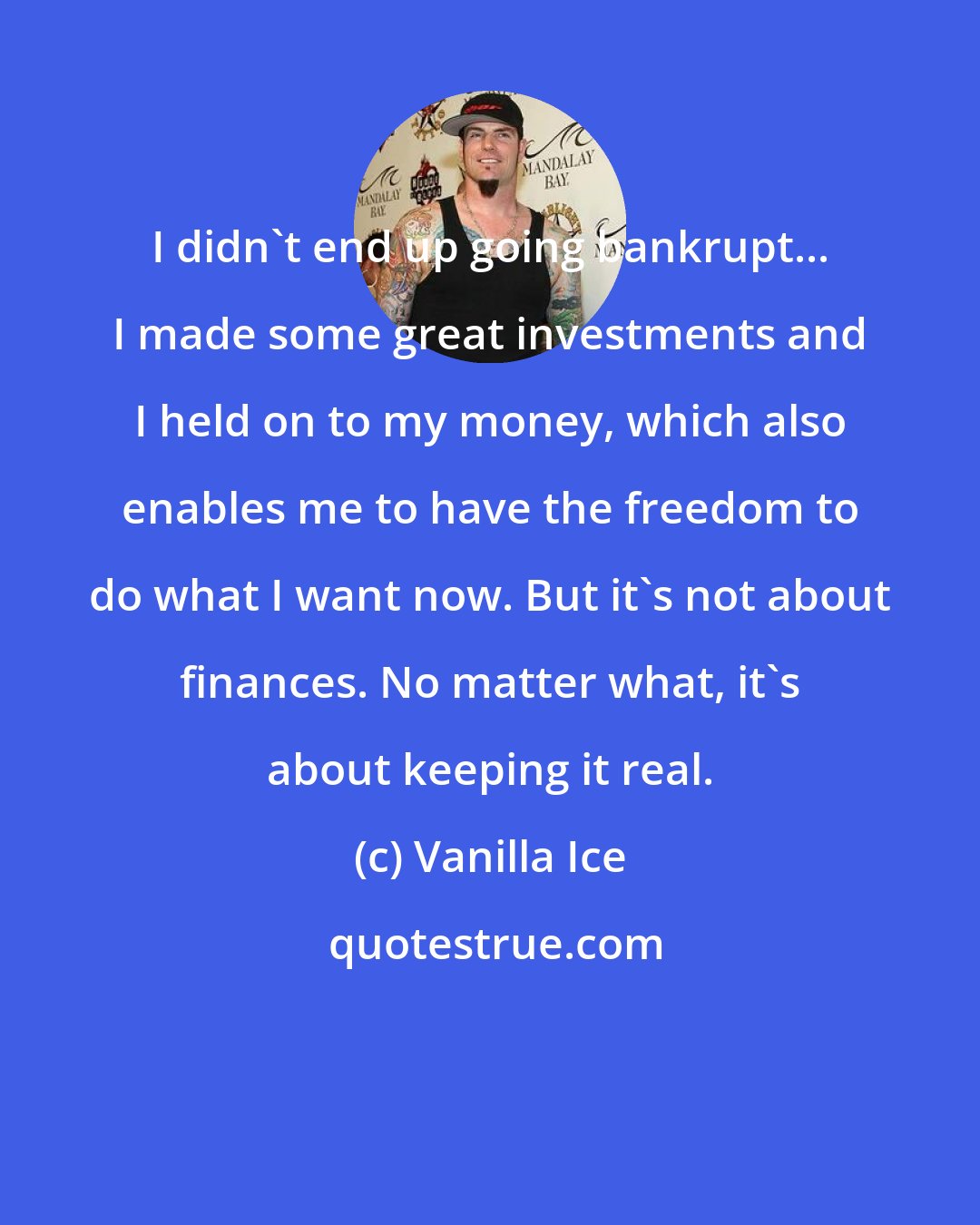 Vanilla Ice: I didn't end up going bankrupt... I made some great investments and I held on to my money, which also enables me to have the freedom to do what I want now. But it's not about finances. No matter what, it's about keeping it real.