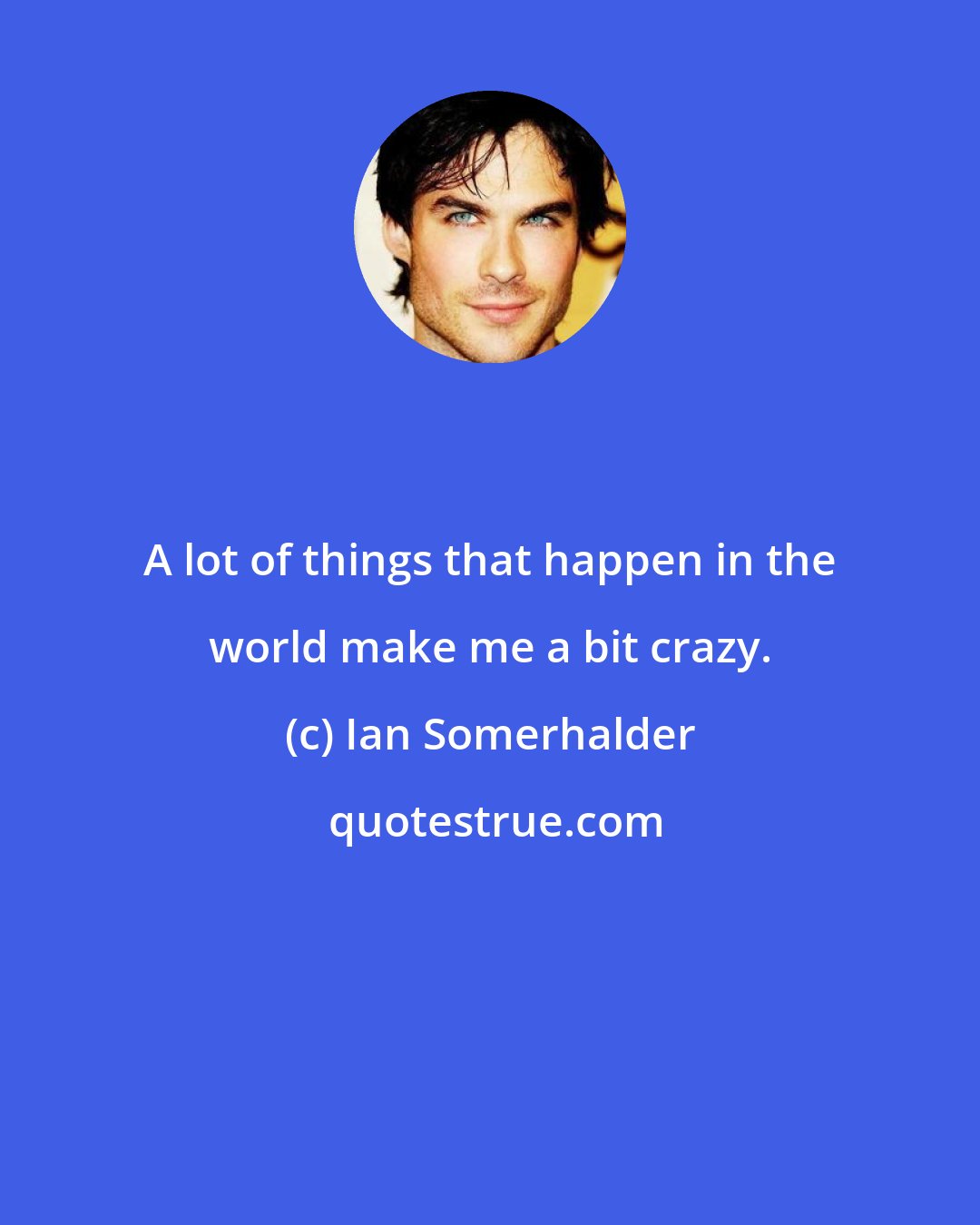 Ian Somerhalder: A lot of things that happen in the world make me a bit crazy.