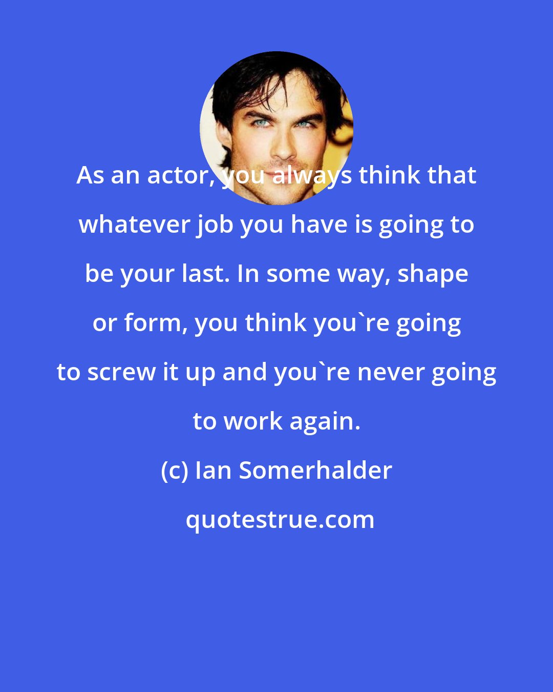 Ian Somerhalder: As an actor, you always think that whatever job you have is going to be your last. In some way, shape or form, you think you're going to screw it up and you're never going to work again.