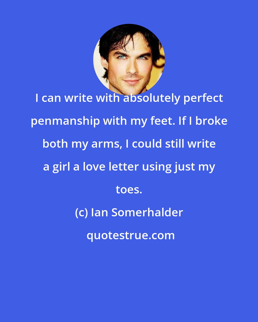 Ian Somerhalder: I can write with absolutely perfect penmanship with my feet. If I broke both my arms, I could still write a girl a love letter using just my toes.