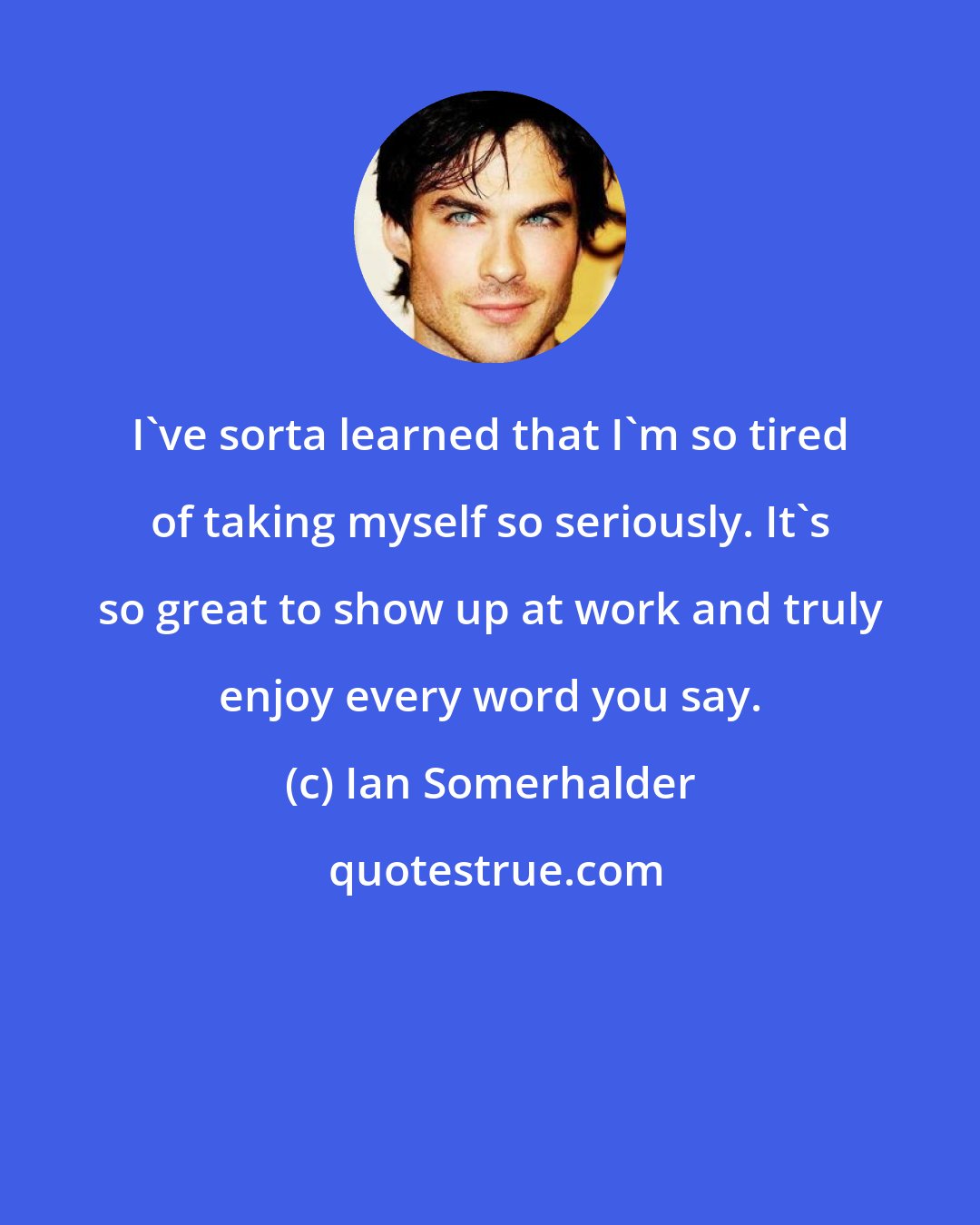 Ian Somerhalder: I've sorta learned that I'm so tired of taking myself so seriously. It's so great to show up at work and truly enjoy every word you say.