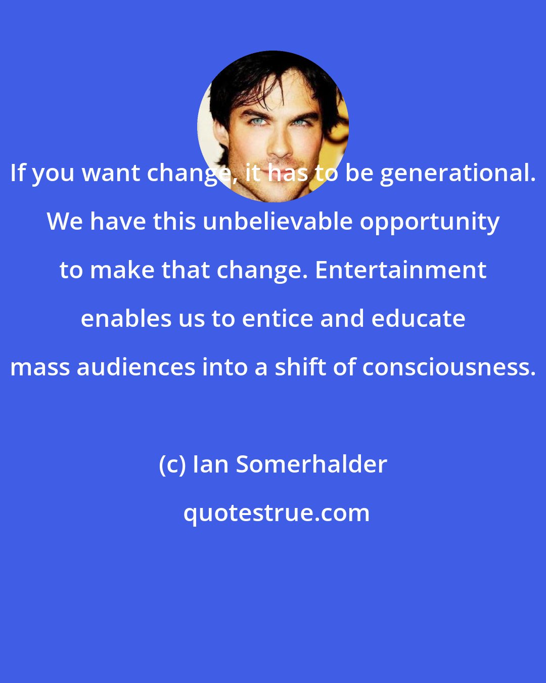 Ian Somerhalder: If you want change, it has to be generational. We have this unbelievable opportunity to make that change. Entertainment enables us to entice and educate mass audiences into a shift of consciousness.