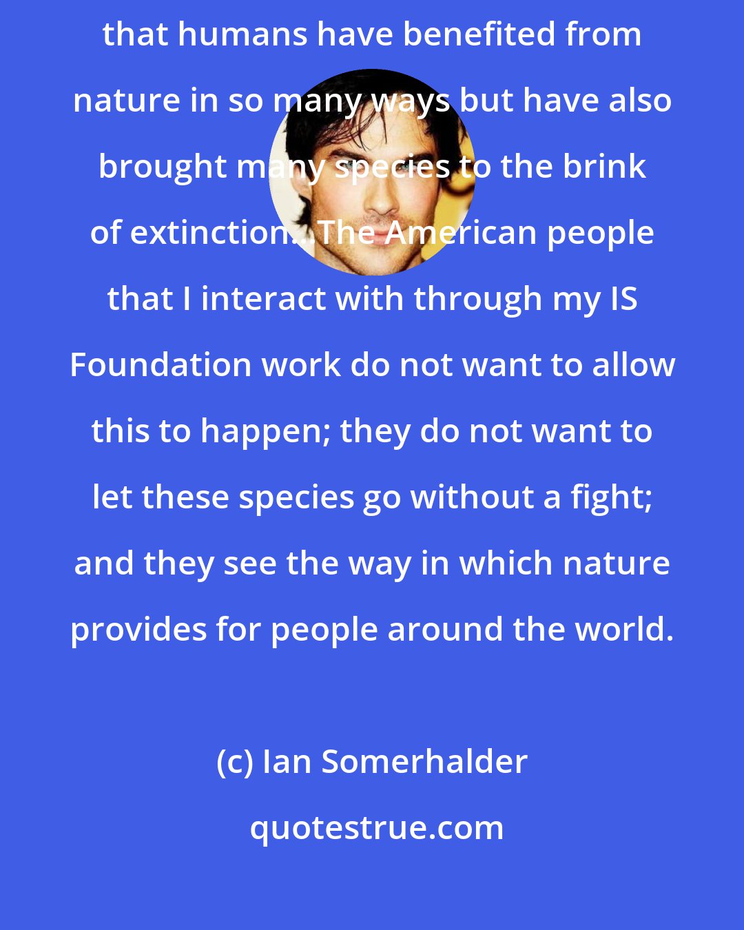 Ian Somerhalder: Looking around the world at these wildlife, it's abundantly clear that humans have benefited from nature in so many ways but have also brought many species to the brink of extinction...The American people that I interact with through my IS Foundation work do not want to allow this to happen; they do not want to let these species go without a fight; and they see the way in which nature provides for people around the world.