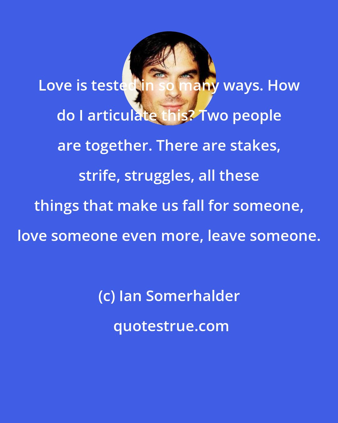 Ian Somerhalder: Love is tested in so many ways. How do I articulate this? Two people are together. There are stakes, strife, struggles, all these things that make us fall for someone, love someone even more, leave someone.