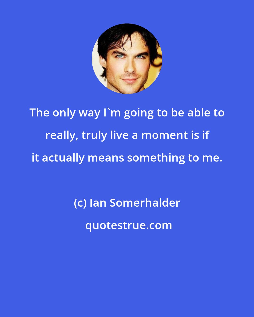 Ian Somerhalder: The only way I'm going to be able to really, truly live a moment is if it actually means something to me.