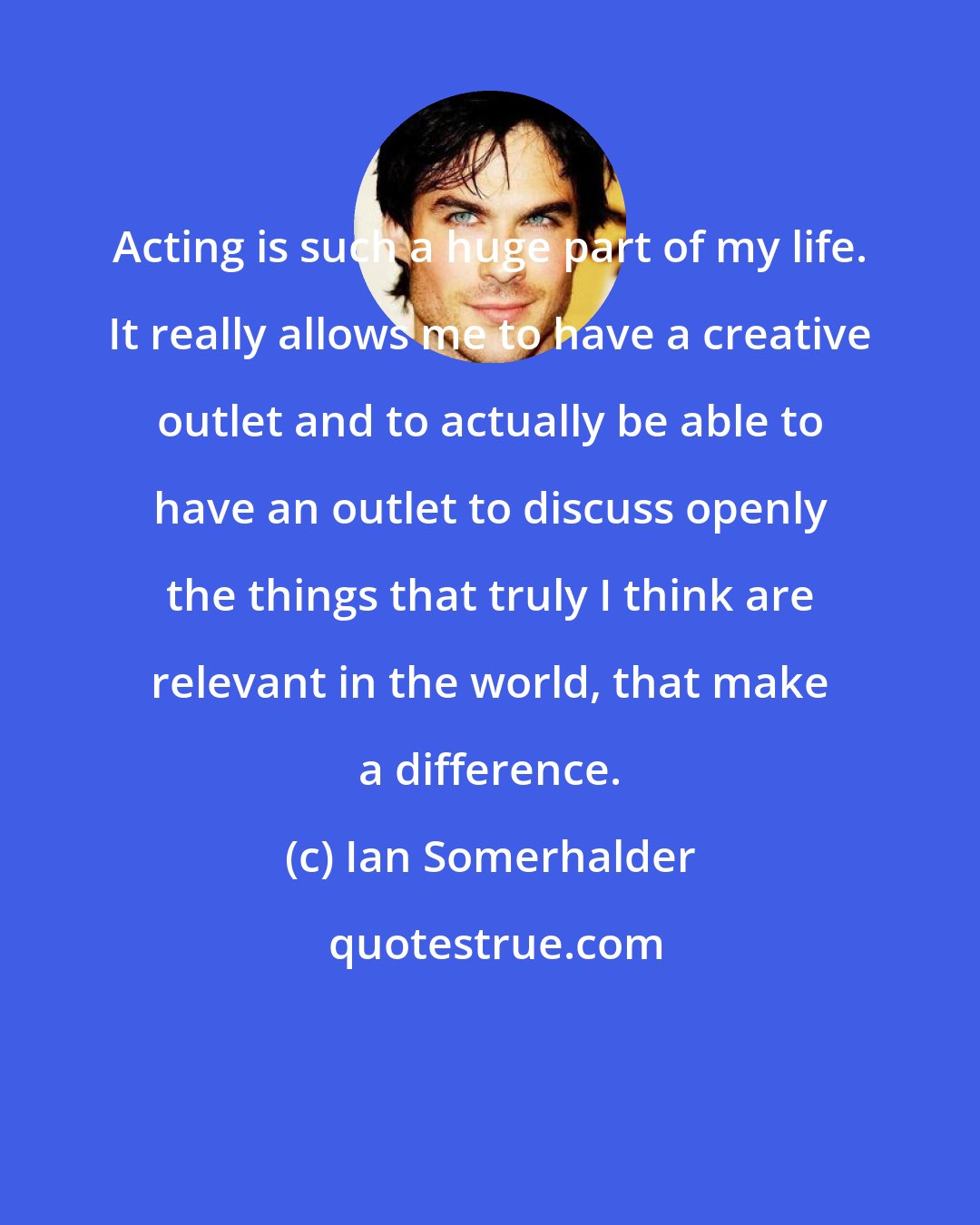 Ian Somerhalder: Acting is such a huge part of my life. It really allows me to have a creative outlet and to actually be able to have an outlet to discuss openly the things that truly I think are relevant in the world, that make a difference.