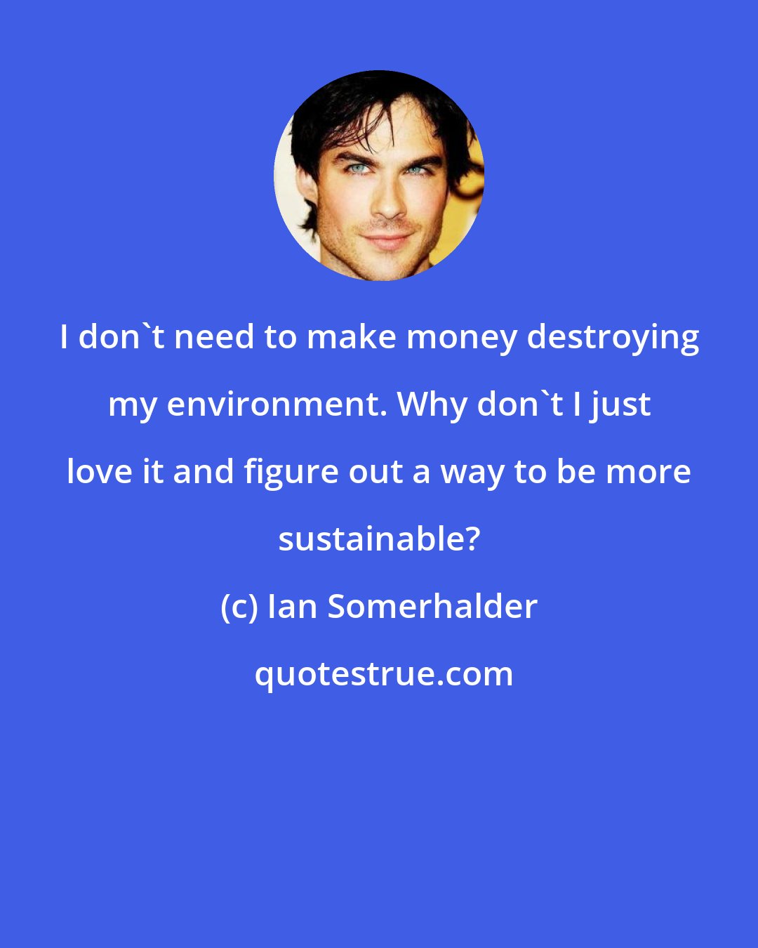 Ian Somerhalder: I don't need to make money destroying my environment. Why don't I just love it and figure out a way to be more sustainable?