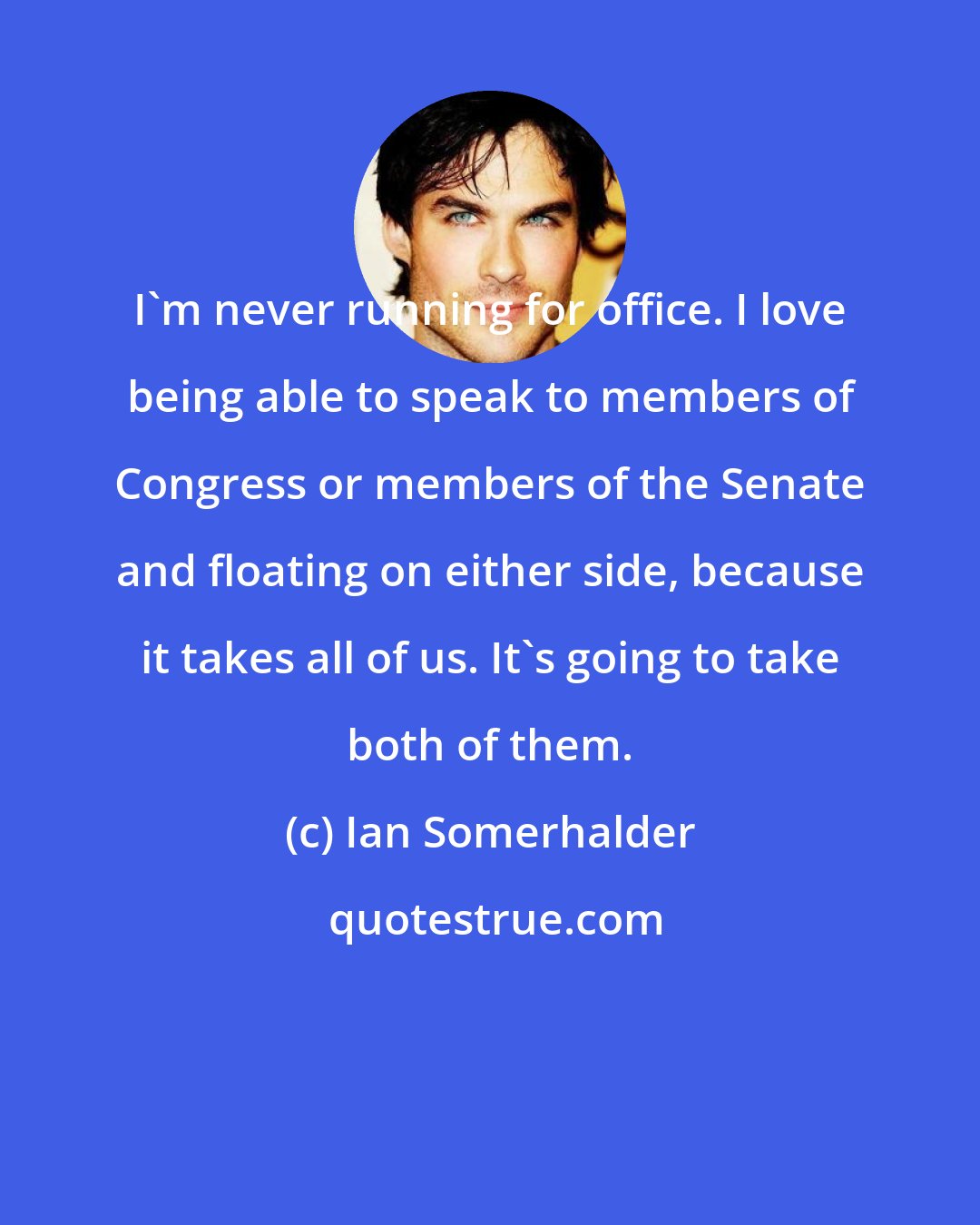 Ian Somerhalder: I'm never running for office. I love being able to speak to members of Congress or members of the Senate and floating on either side, because it takes all of us. It's going to take both of them.