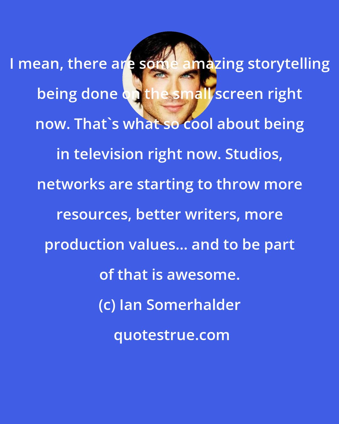 Ian Somerhalder: I mean, there are some amazing storytelling being done on the small screen right now. That's what so cool about being in television right now. Studios, networks are starting to throw more resources, better writers, more production values... and to be part of that is awesome.