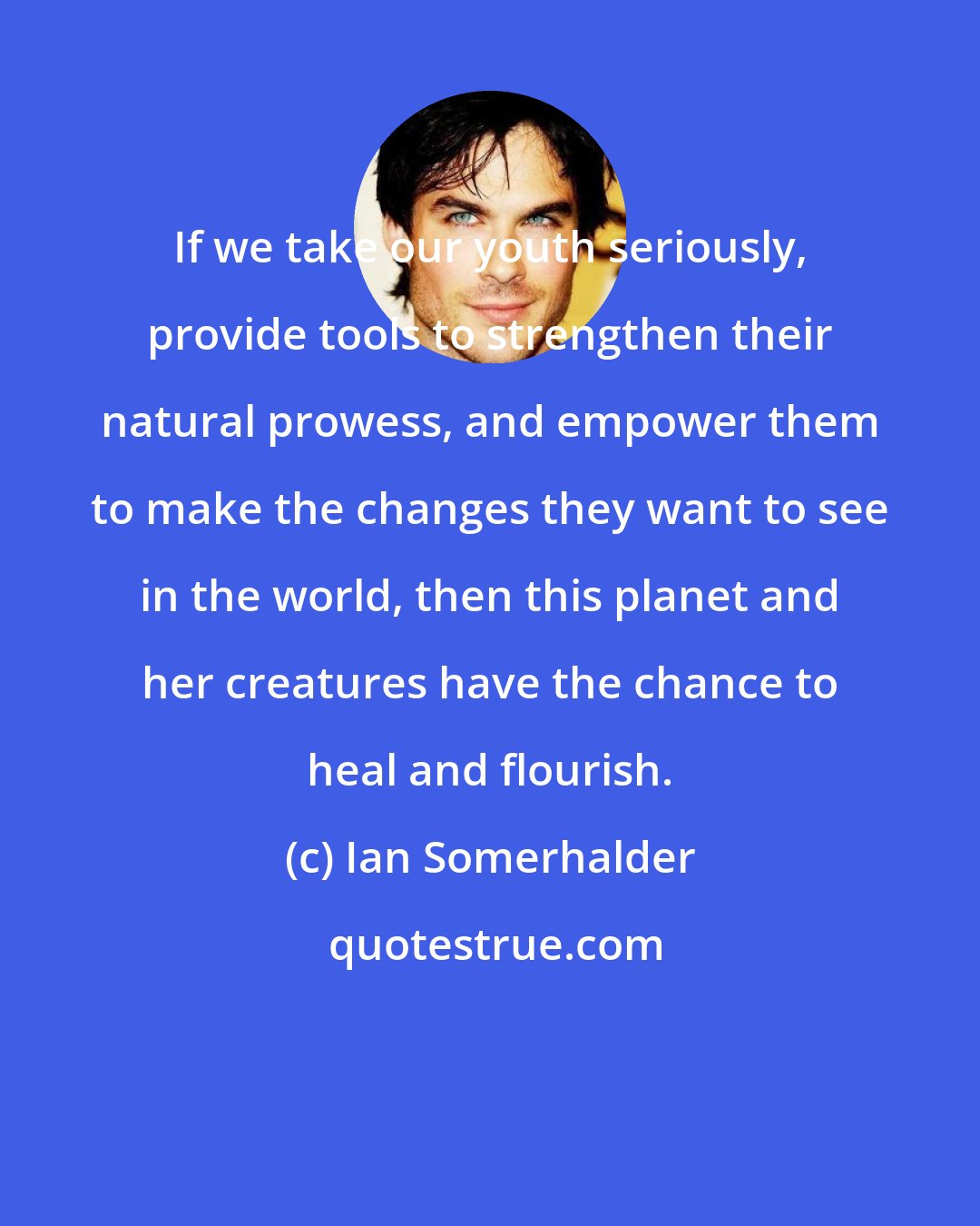 Ian Somerhalder: If we take our youth seriously, provide tools to strengthen their natural prowess, and empower them to make the changes they want to see in the world, then this planet and her creatures have the chance to heal and flourish.