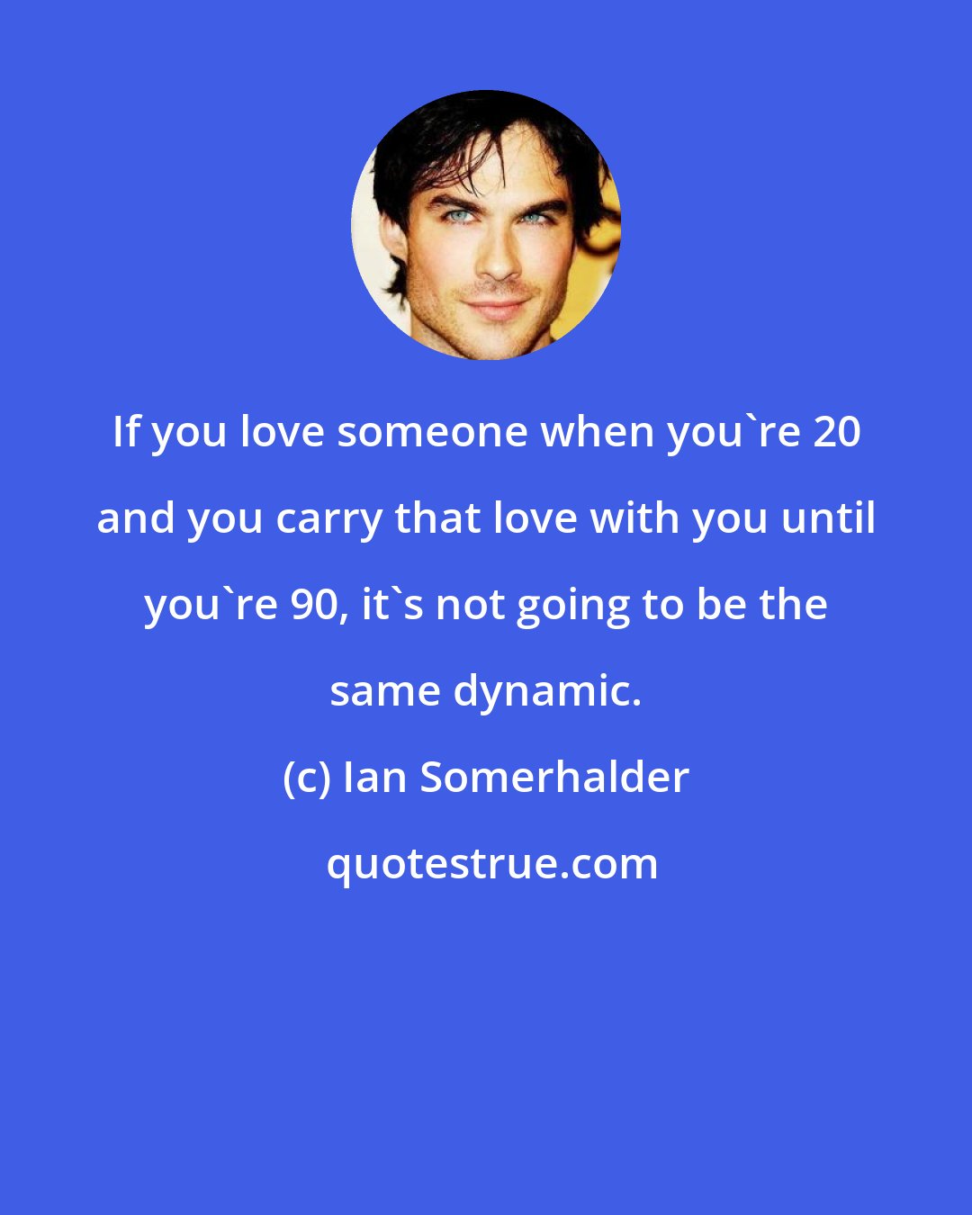 Ian Somerhalder: If you love someone when you're 20 and you carry that love with you until you're 90, it's not going to be the same dynamic.