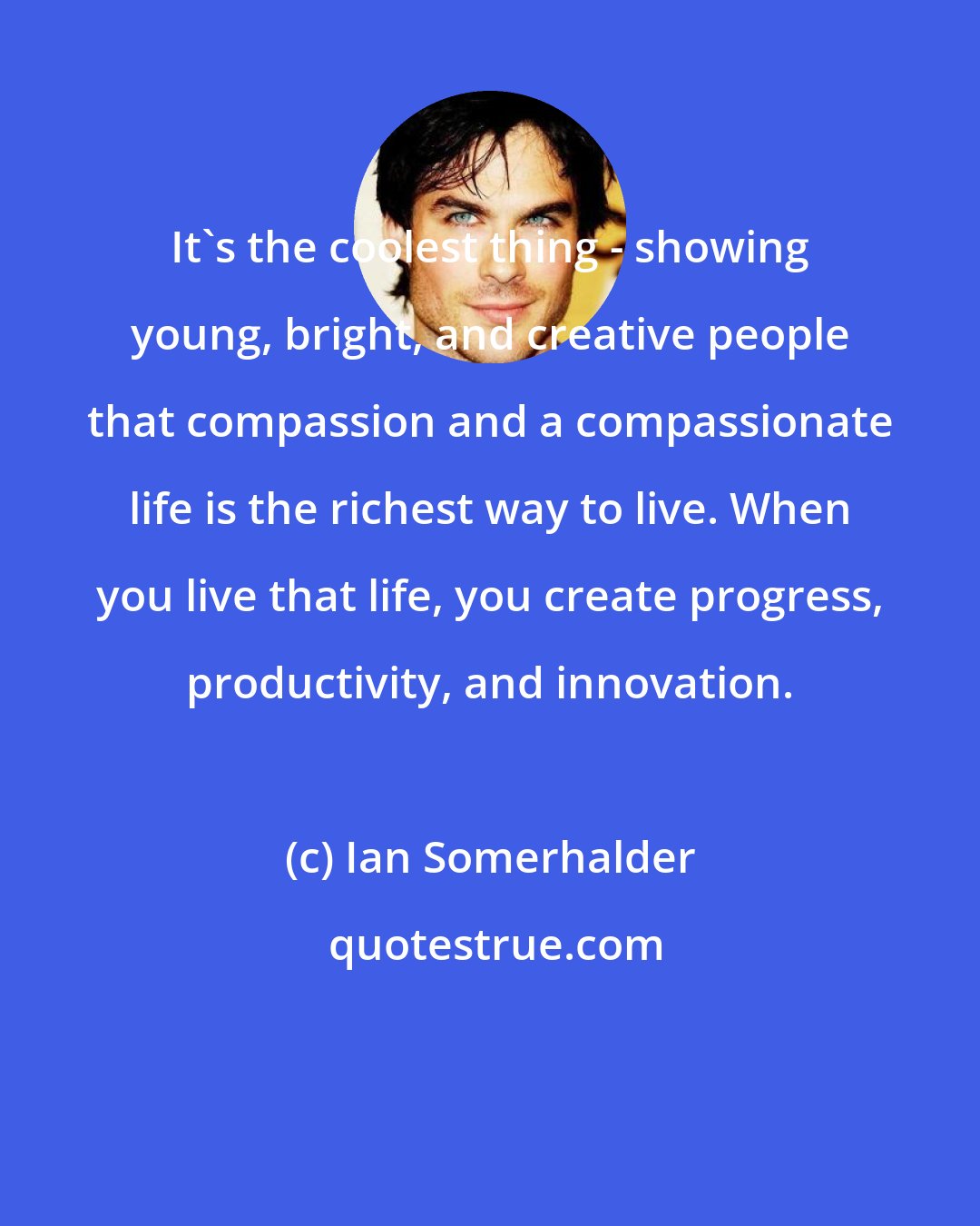 Ian Somerhalder: It's the coolest thing - showing young, bright, and creative people that compassion and a compassionate life is the richest way to live. When you live that life, you create progress, productivity, and innovation.