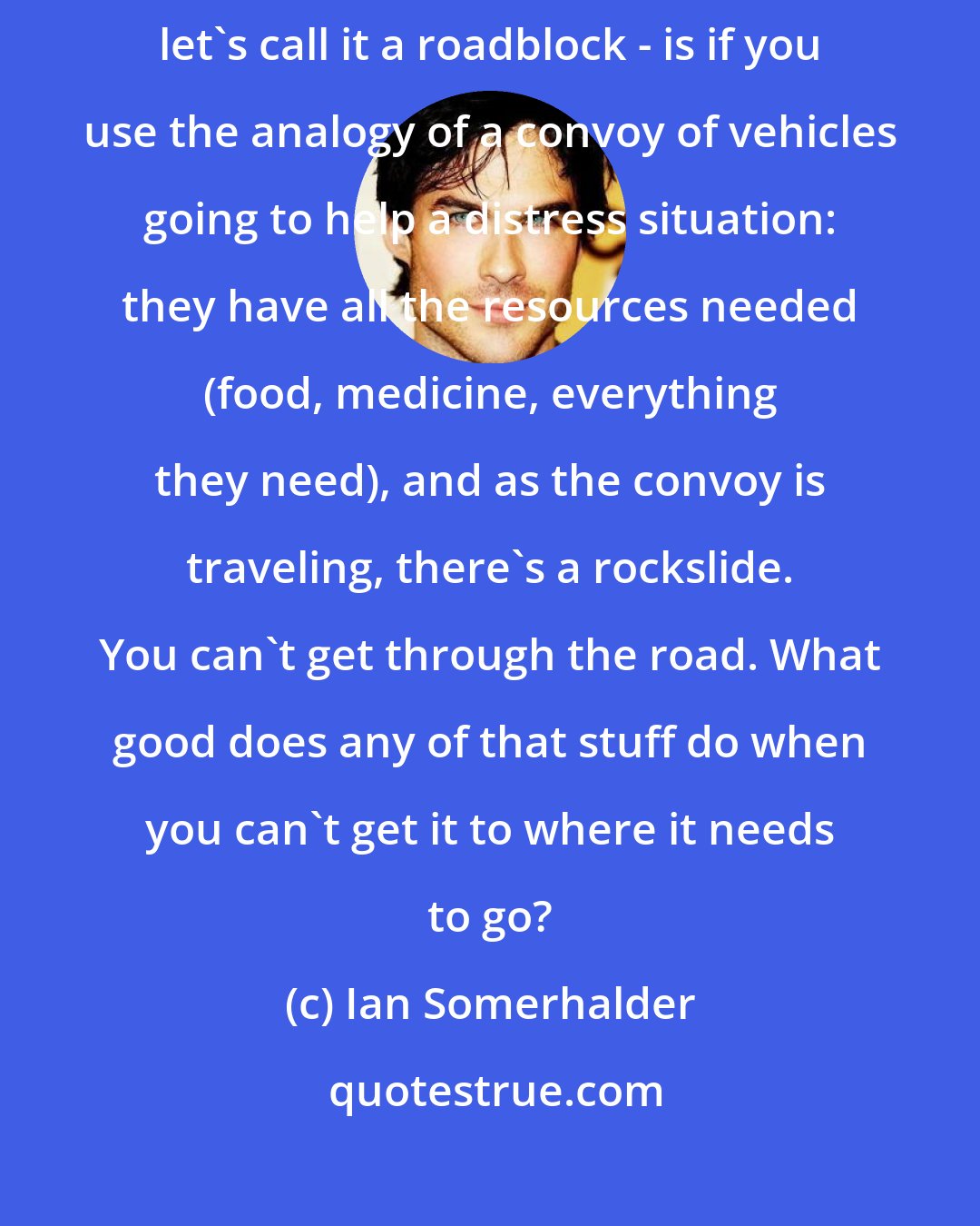 Ian Somerhalder: People have amazing ideas. The main problem - I won't call it a problem, let's call it a roadblock - is if you use the analogy of a convoy of vehicles going to help a distress situation: they have all the resources needed (food, medicine, everything they need), and as the convoy is traveling, there's a rockslide. You can't get through the road. What good does any of that stuff do when you can't get it to where it needs to go?