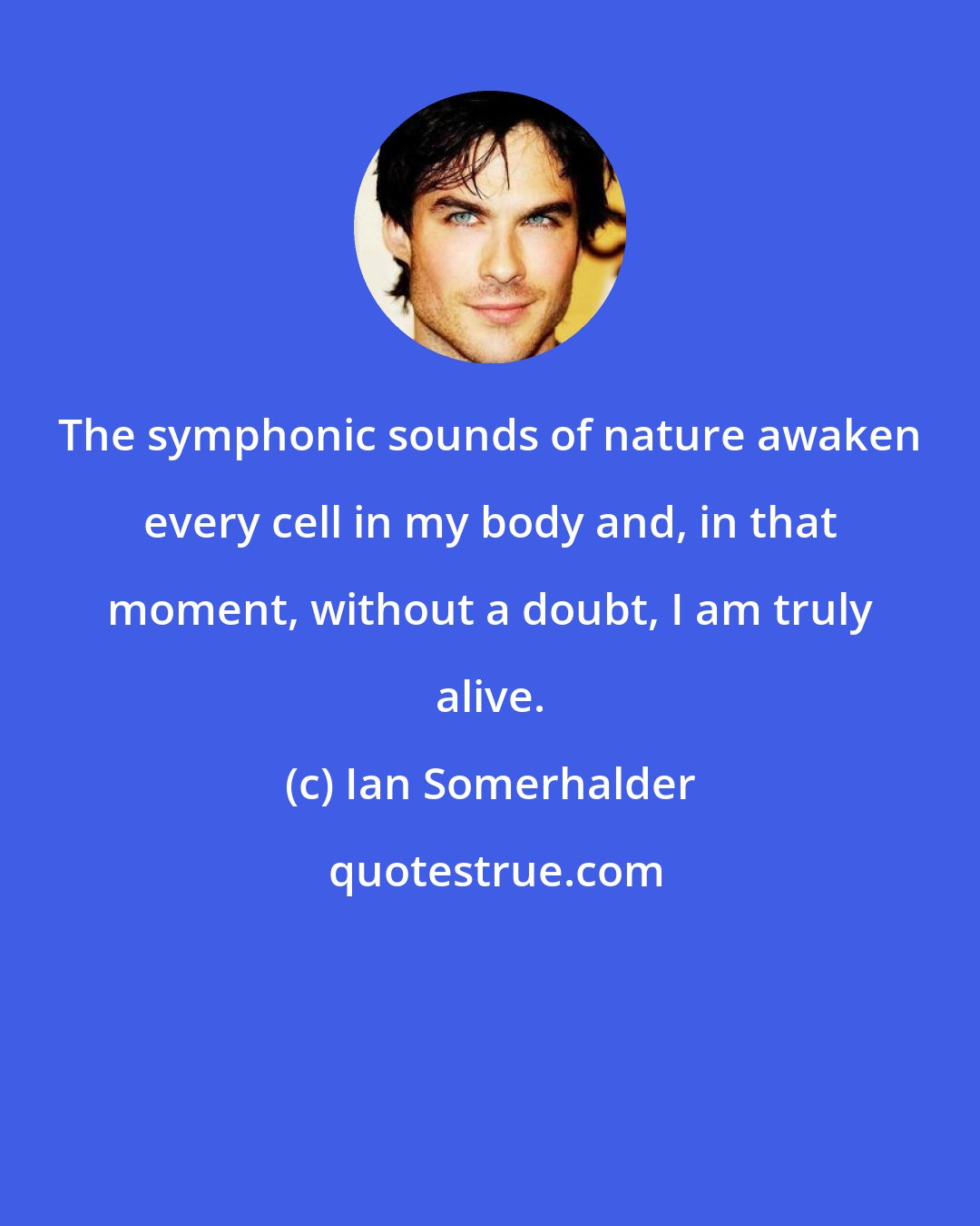 Ian Somerhalder: The symphonic sounds of nature awaken every cell in my body and, in that moment, without a doubt, I am truly alive.