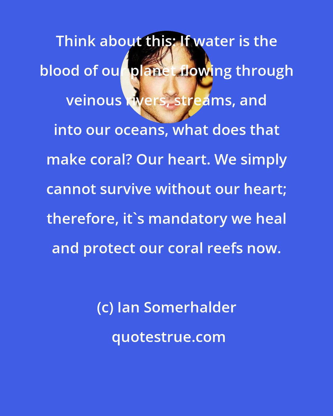 Ian Somerhalder: Think about this: If water is the blood of our planet flowing through veinous rivers, streams, and into our oceans, what does that make coral? Our heart. We simply cannot survive without our heart; therefore, it's mandatory we heal and protect our coral reefs now.